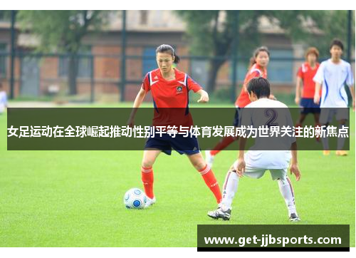 女足运动在全球崛起推动性别平等与体育发展成为世界关注的新焦点