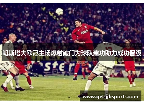 朗斯塔夫欧冠主场爆射破门为球队建功助力成功晋级